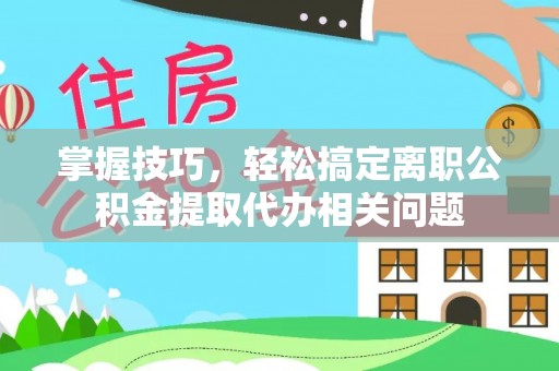 朔城掌握技巧，轻松搞定离职公积金提取代办相关问题