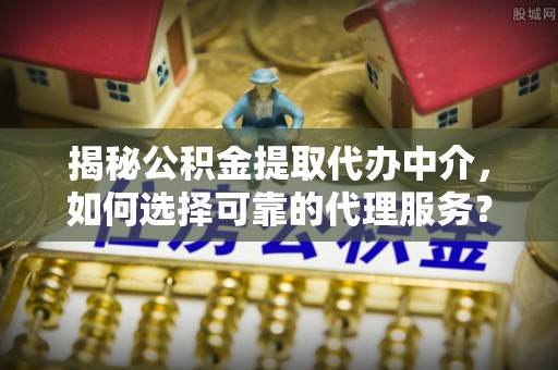 朔城揭秘公积金提取代办中介，如何选择可靠的代理服务？