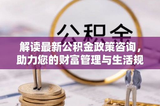 朔城解读最新公积金政策咨询，助力您的财富管理与生活规划