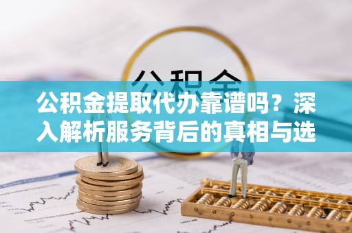 朔城公积金提取代办靠谱吗？深入解析服务背后的真相与选择指南