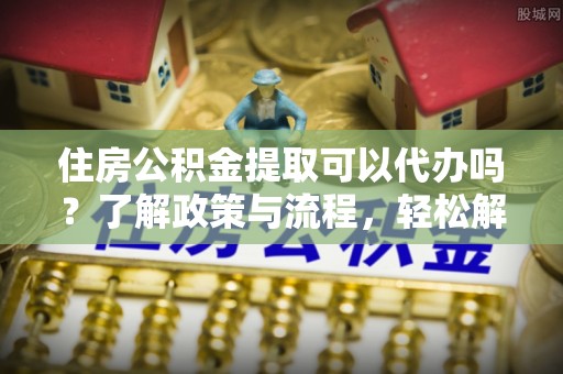 朔城住房公积金提取可以代办吗？了解政策与流程，轻松解决疑惑