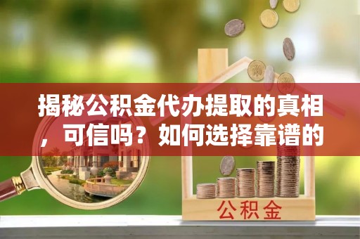 朔城揭秘公积金代办提取的真相，可信吗？如何选择靠谱的服务商？