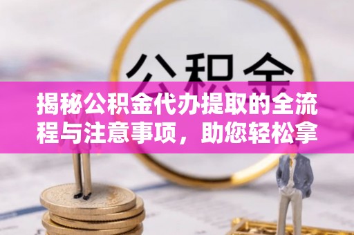 朔城揭秘公积金代办提取的全流程与注意事项，助您轻松拿回属于自己的钱