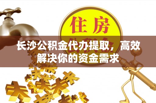 朔城长沙公积金代办提取，高效解决你的资金需求
