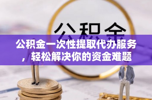 朔城公积金一次性提取代办服务，轻松解决你的资金难题